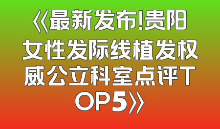 《最新发布！贵阳女性发际线植发权威公立科室点评TOP5》