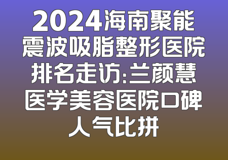 2024海南聚能震波吸脂整形医院排名走访：兰颜慧医学美容医院口碑人气比拼