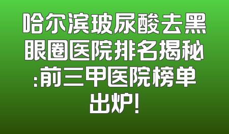 哈尔滨玻尿酸去黑眼圈医院排名揭秘：前三甲医院榜单出炉！