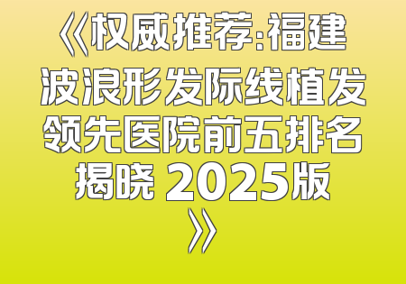 《权威推荐：福建波浪形发际线植发领先医院前五排名揭晓 2025版》