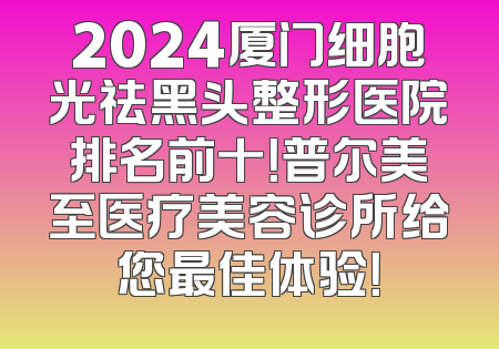 2024厦门细胞光祛黑头整形医院排名前十！普尔美至医疗美容诊所给您最佳体验！