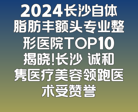 2024长沙自体脂肪丰额头专业整形医院TOP10揭晓！长沙皕诚和隽医疗美容领跑医术受赞誉