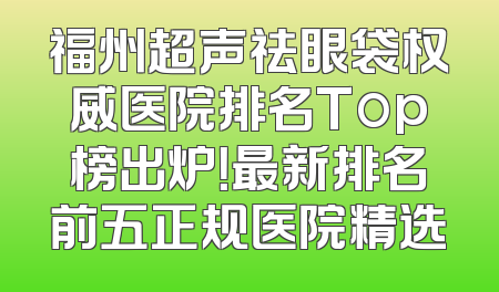 福州超声祛眼袋权威医院排名Top榜出炉！最新排名前五正规医院精选