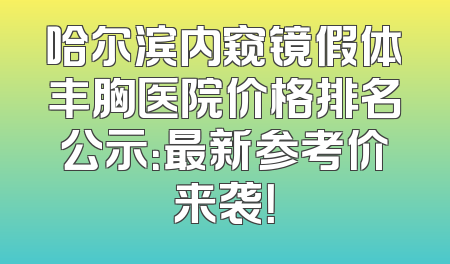 哈尔滨内窥镜假体丰胸医院价格排名公示：最新参考价来袭！