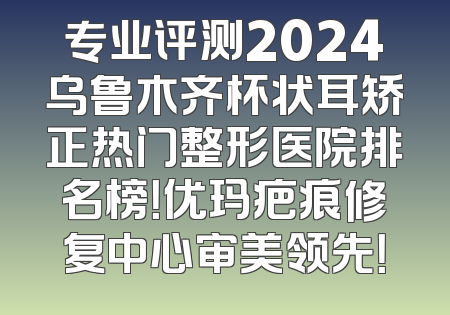 专业评测2024乌鲁木齐杯状耳矫正热门整形医院排名榜！优玛疤痕修复中心审美领先！