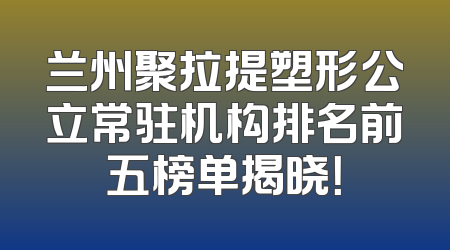 兰州聚拉提塑形公立常驻机构排名前五榜单揭晓！