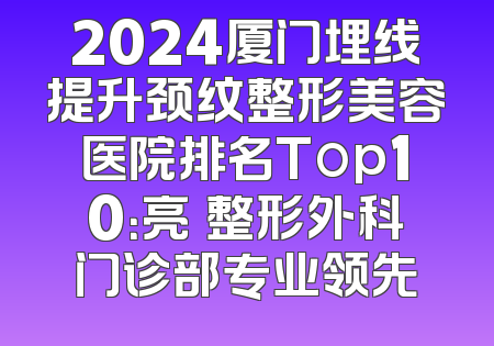 2024厦门埋线提升颈纹整形美容医院排名Top10：亮媞整形外科门诊部专业领先