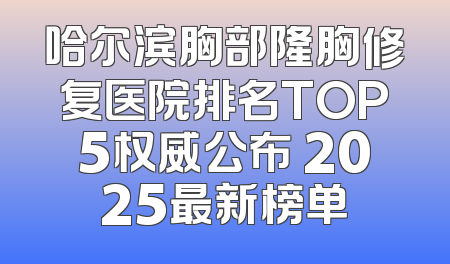 哈尔滨胸部隆胸修复医院排名TOP5权威公布 2025最新榜单