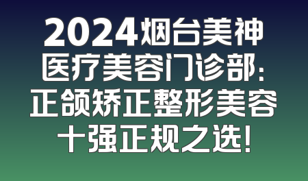 2024烟台美神医疗美容门诊部：正颌矫正整形美容十强正规之选！