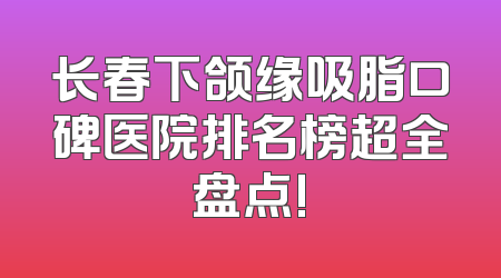 长春下颌缘吸脂口碑医院排名榜超全盘点!