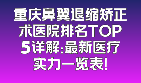 重庆鼻翼退缩矫正术医院排名TOP5详解：最新医疗实力一览表！