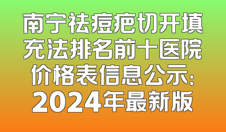 南宁祛痘疤切开填充法排名前十医院价格表信息公示：2024年最新版