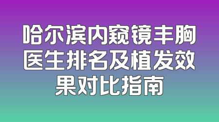 哈尔滨内窥镜丰胸医生排名及植发效果对比指南