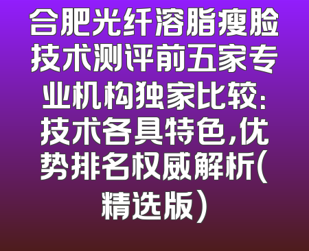合肥光纤溶脂瘦脸技术测评前五家专业机构独家比较：技术各具特色，优势排名权威解析（精选版）