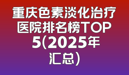 重庆色素淡化治疗医院排名榜TOP 5（2025年汇总）