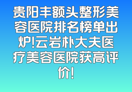 贵阳丰额头整形美容医院排名榜单出炉！云岩朴大夫医疗美容医院获高评价！