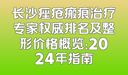 长沙痤疮瘢痕治疗专家权威排名及整形价格概览：2024年指南