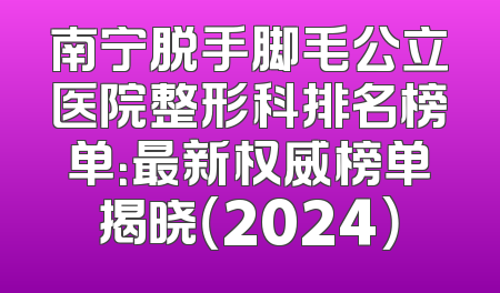 南宁脱手脚毛公立医院整形科排名榜单：最新权威榜单揭晓（2024）