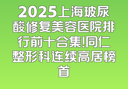 2025上海玻尿酸修复美容医院排行前十合集！同仁整形科连续高居榜首