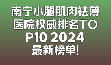 南宁小腿肌肉祛薄医院权威排名TOP10 2024最新榜单！