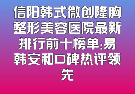 信阳韩式微创隆胸整形美容医院最新排行前十榜单：易韩安和口碑热评领先