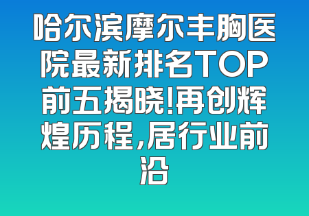 哈尔滨摩尔丰胸医院最新排名TOP前五揭晓！再创辉煌历程，居行业前沿