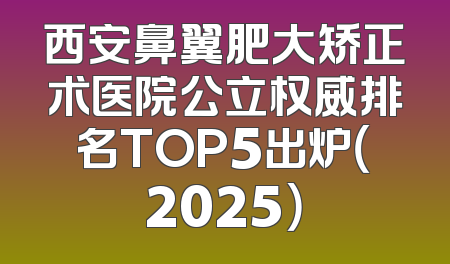 西安鼻翼肥大矫正术医院公立权威排名TOP5出炉（2025）