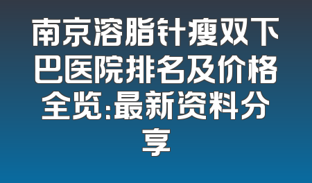 南京溶脂针瘦双下巴医院排名及价格全览：最新资料分享