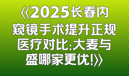 《2025长春内窥镜手术提升正规医疗对比：大麦与盛哪家更优！》