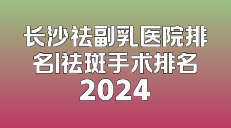 长沙祛副乳医院排名丨祛斑手术排名2024
