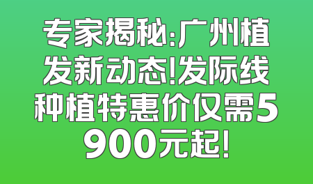 专家揭秘：广州植发新动态！发际线种植特惠价仅需5900元起！