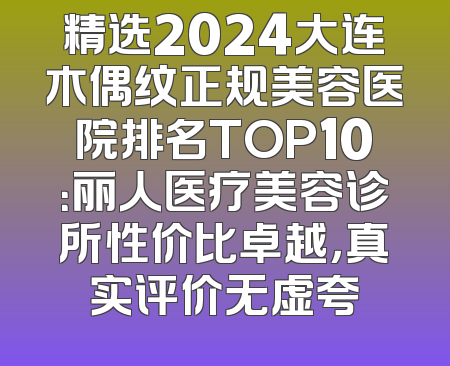 精选2024大连木偶纹正规美容医院排名TOP10：丽人医疗美容诊所性价比卓越，真实评价无虚夸