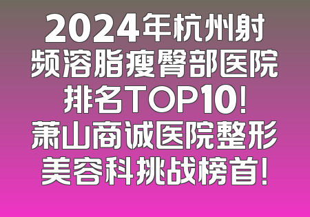 2024年杭州射频溶脂瘦臀部医院排名TOP10！萧山商诚医院整形美容科挑战榜首！
