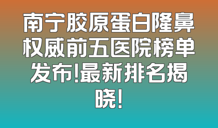 南宁胶原蛋白隆鼻权威前五医院榜单发布！最新排名揭晓！