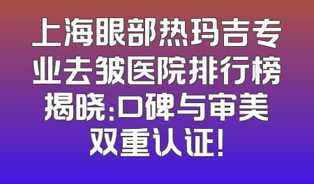 上海眼部热玛吉专业去皱医院排行榜揭晓：口碑与审美双重认证！