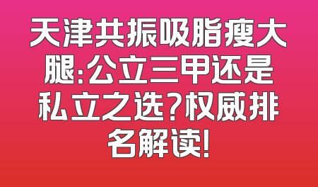 天津共振吸脂瘦大腿：公立三甲还是私立之选？权威排名解读！