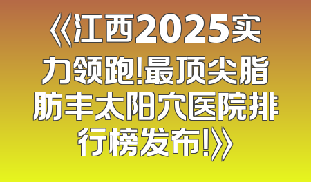 《江西2025实力领跑！最顶尖脂肪丰太阳穴医院排行榜发布！》