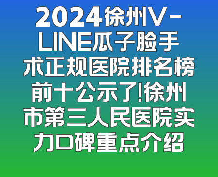 2024徐州V-LINE瓜子脸手术正规医院排名榜前十公示了！徐州市第三人民医院实力口碑重点介绍