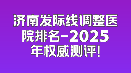 济南发际线调整医院排名-2025年权威测评！