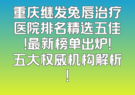 重庆继发兔唇治疗医院排名精选五佳！最新榜单出炉！五大权威机构解析！