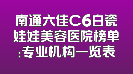南通六佳C6白瓷娃娃美容医院榜单：专业机构一览表