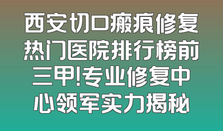 西安切口瘢痕修复热门医院排行榜前三甲！专业修复中心领军实力揭秘