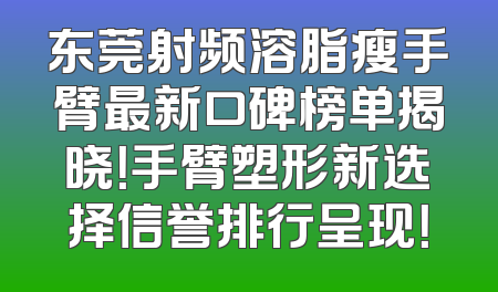 东莞射频溶脂瘦手臂最新口碑榜单揭晓！手臂塑形新选择信誉排行呈现！