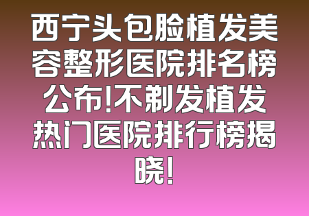 西宁头包脸植发美容整形医院排名榜公布！不剃发植发热门医院排行榜揭晓！