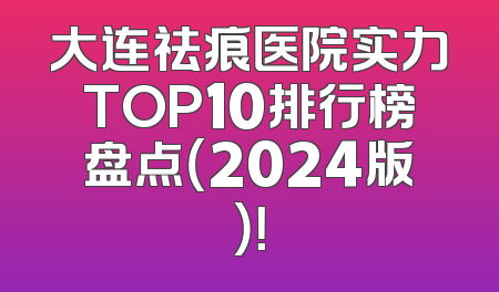 大连祛痕医院实力TOP10排行榜盘点（2024版）！