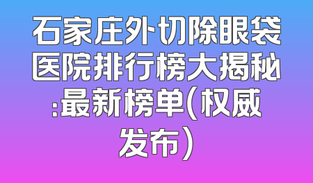 石家庄外切除眼袋医院排行榜大揭秘：最新榜单（权威发布）