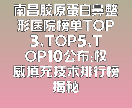 南昌胶原蛋白鼻整形医院榜单TOP3、TOP5、TOP10公布：权威填充技术排行榜揭秘