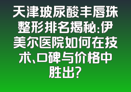 天津玻尿酸丰唇珠整形排名揭秘：伊美尔医院如何在技术、口碑与价格中胜出？