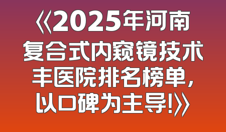 《2025年河南复合式内窥镜技术丰医院排名榜单，以口碑为主导！》