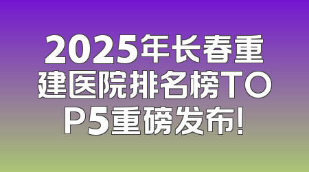 2025年长春重建医院排名榜TOP5重磅发布！
